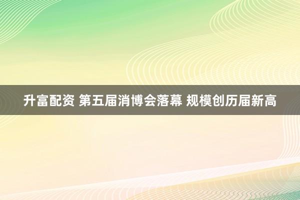 升富配资 第五届消博会落幕 规模创历届新高