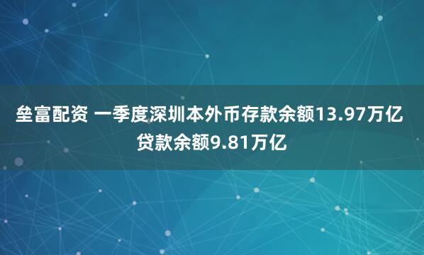 垒富配资 一季度深圳本外币存款余额13.97万亿 贷款余额9.81万亿