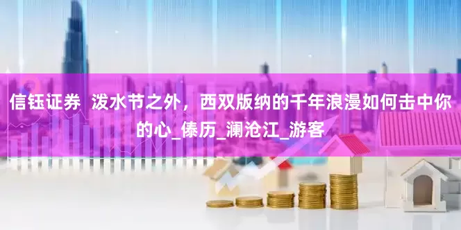 信钰证券  泼水节之外，西双版纳的千年浪漫如何击中你的心_傣历_澜沧江_游客