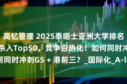 高忆管理 2025泰晤士亚洲大学排名发布！港校全员杀入Top50，竞争白热化！如何同时冲刺G5 + 港前三？_国际化_A-level_英港