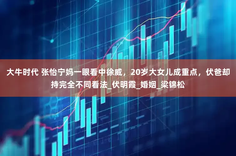 大牛时代 张怡宁妈一眼看中徐威，20岁大女儿成重点，伏爸却持完全不同看法_伏明霞_婚姻_梁锦松