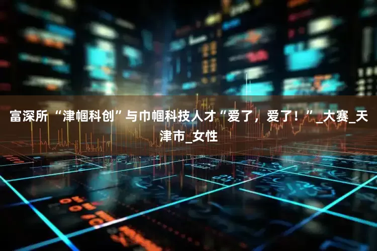 富深所 “津帼科创”与巾帼科技人才“爱了，爱了！”_大赛_天津市_女性