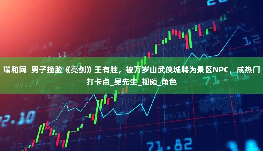 瑞和网  男子撞脸《亮剑》王有胜，被万岁山武侠城聘为景区NPC，成热门打卡点_吴先生_视频_角色