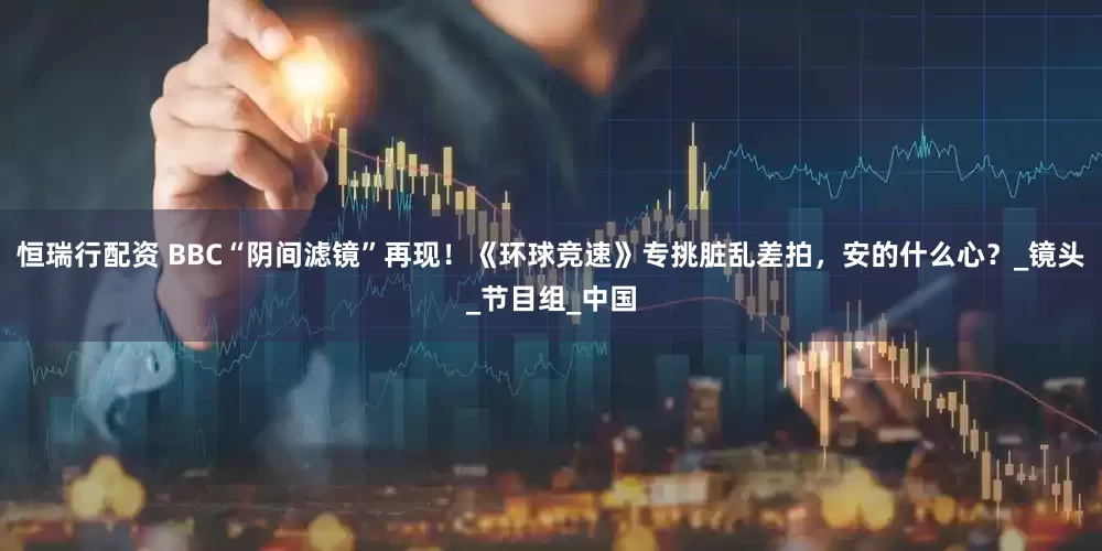 恒瑞行配资 BBC“阴间滤镜”再现！《环球竞速》专挑脏乱差拍，安的什么心？_镜头_节目组_中国