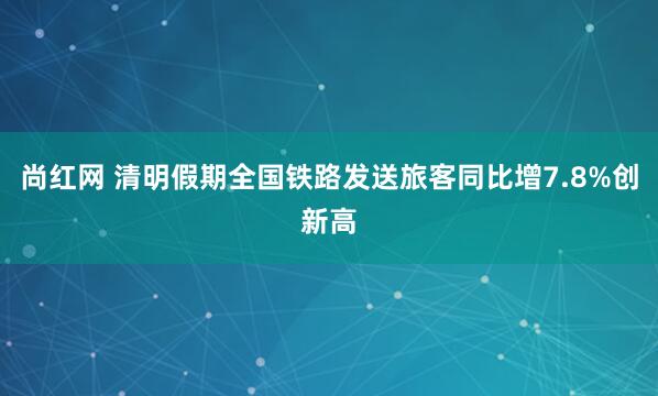 尚红网 清明假期全国铁路发送旅客同比增7.8%创新高