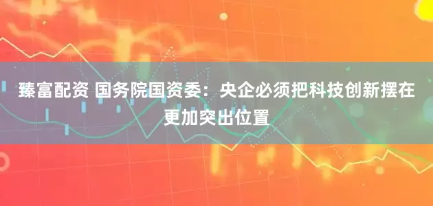 臻富配资 国务院国资委：央企必须把科技创新摆在更加突出位置