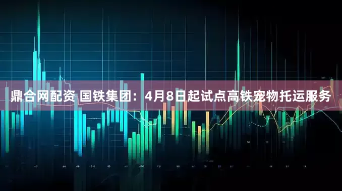鼎合网配资 国铁集团：4月8日起试点高铁宠物托运服务