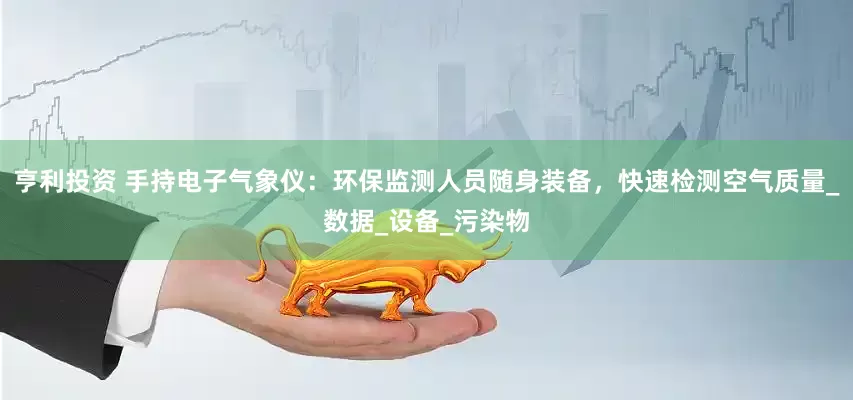 亨利投资 手持电子气象仪：环保监测人员随身装备，快速检测空气质量_数据_设备_污染物