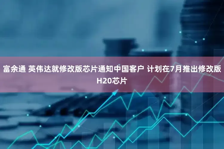富余通 英伟达就修改版芯片通知中国客户 计划在7月推出修改版H20芯片