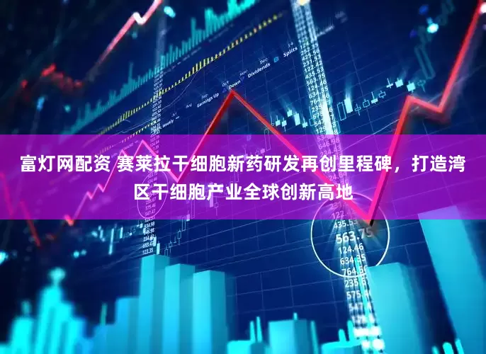 富灯网配资 赛莱拉干细胞新药研发再创里程碑，打造湾区干细胞产业全球创新高地