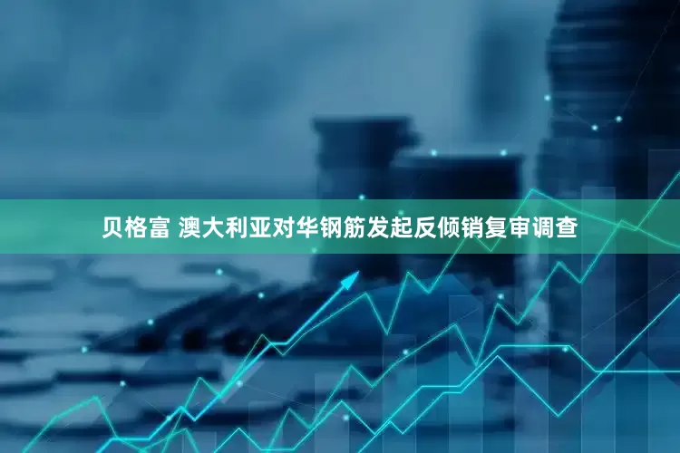 贝格富 澳大利亚对华钢筋发起反倾销复审调查