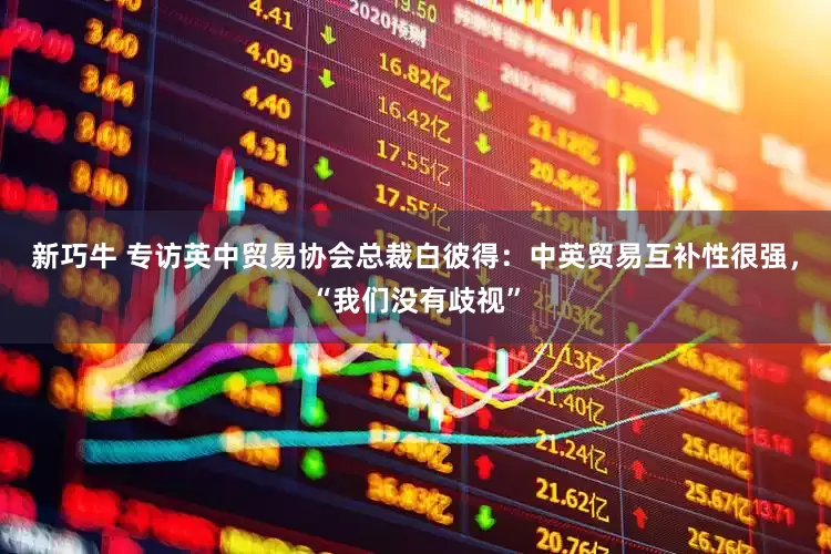 新巧牛 专访英中贸易协会总裁白彼得：中英贸易互补性很强，“我们没有歧视”