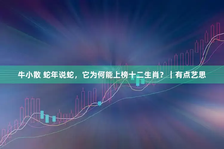 牛小散 蛇年说蛇，它为何能上榜十二生肖？｜有点艺思