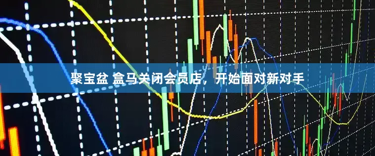 聚宝盆 盒马关闭会员店，开始面对新对手