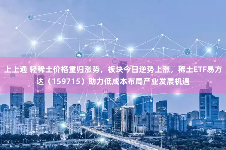 上上通 轻稀土价格重归涨势，板块今日逆势上涨，稀土ETF易方达（159715）助力低成本布局产业发展机遇