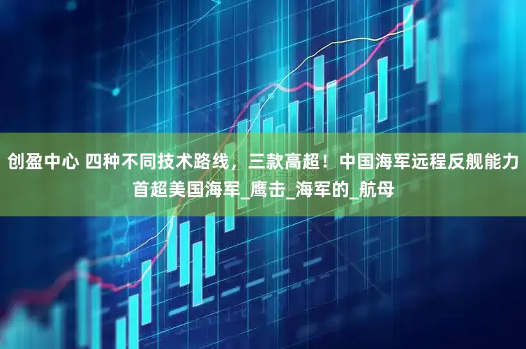 创盈中心 四种不同技术路线，三款高超！中国海军远程反舰能力首超美国海军_鹰击_海军的_航母