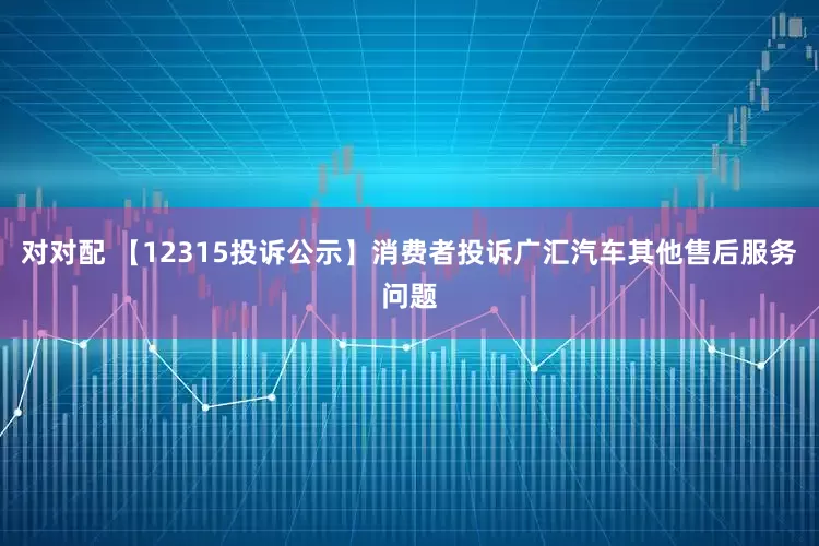 对对配 【12315投诉公示】消费者投诉广汇汽车其他售后服务问题