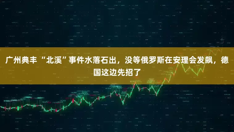 广州典丰 “北溪”事件水落石出，没等俄罗斯在安理会发飙，德国这边先招了