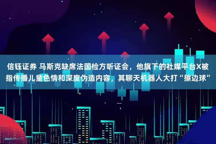信钰证券 马斯克缺席法国检方听证会，他旗下的社媒平台X被指传播儿童色情和深度伪造内容，其聊天机器人大打“擦边球”